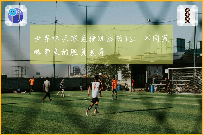 世界杯买球竞猜玩法对比：不同策略带来的胜负差异