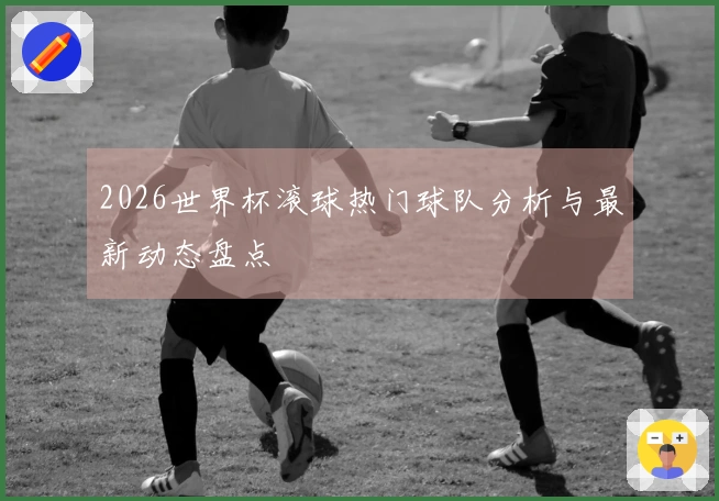 2026世界杯滚球热门球队分析与最新动态盘点