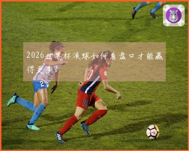 2026世界杯滚球如何看盘口才能赢得更多？